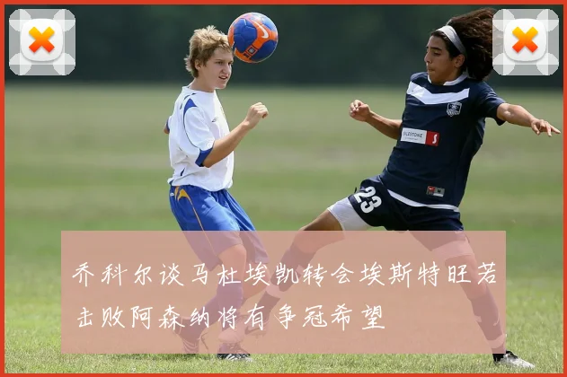 乔科尔谈马杜埃凯转会埃斯特旺若击败阿森纳将有争冠希望