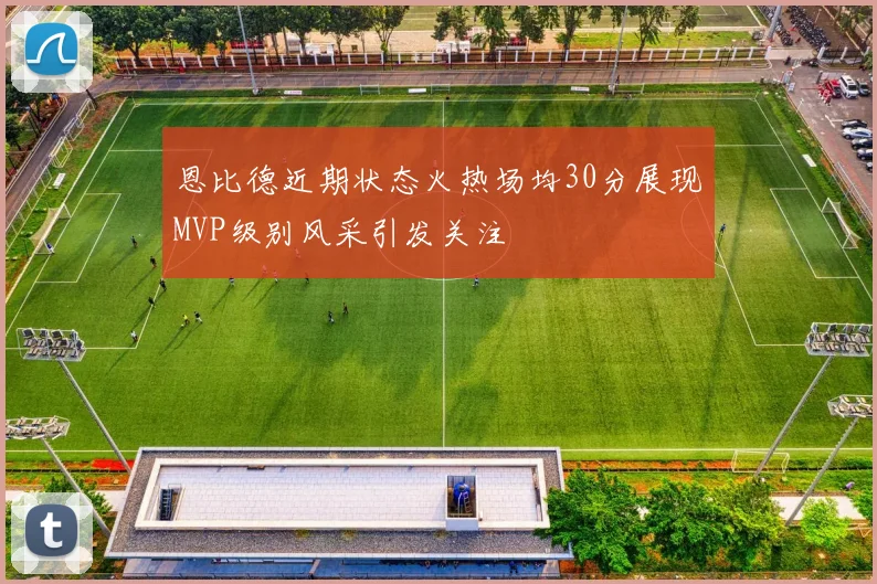 恩比德近期状态火热场均30分展现MVP级别风采引发关注