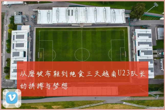 从磨破布鞋到绝食三天越南U23队长的拼搏与梦想
