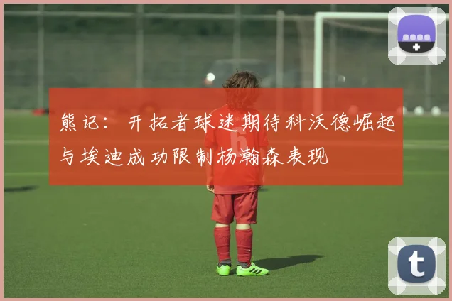 熊记：开拓者球迷期待科沃德崛起与埃迪成功限制杨瀚森表现