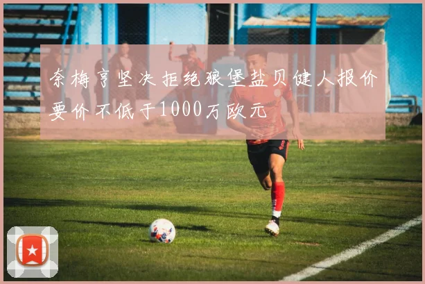 奈梅亨坚决拒绝狼堡盐贝健人报价要价不低于1000万欧元