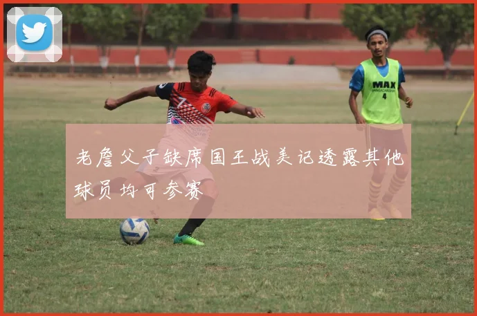 老詹父子缺席国王战美记透露其他球员均可参赛