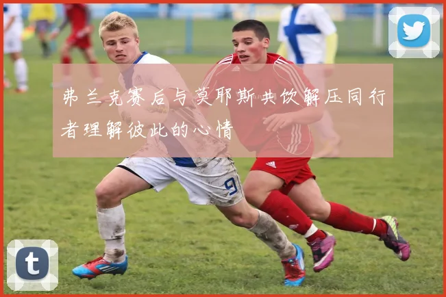 弗兰克赛后与莫耶斯共饮解压同行者理解彼此的心情