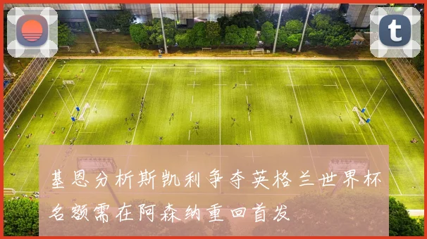 基恩分析斯凯利争夺英格兰世界杯名额需在阿森纳重回首发