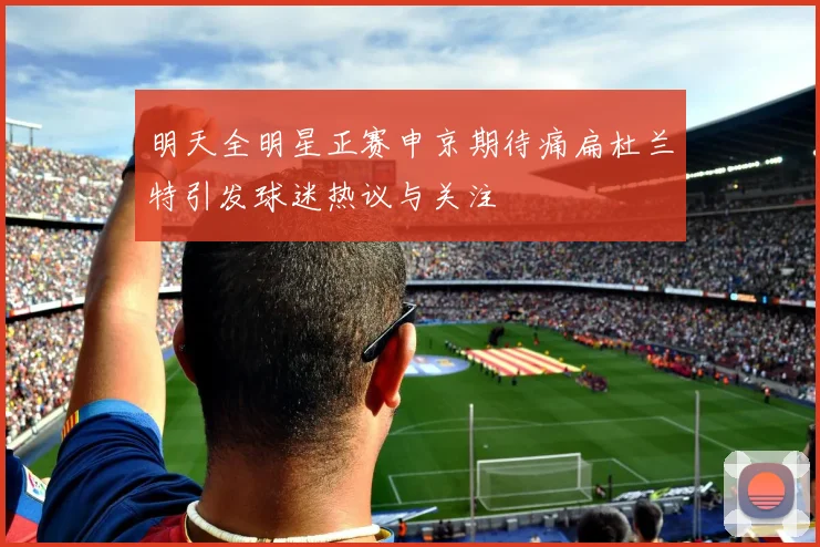 明天全明星正赛申京期待痛扁杜兰特引发球迷热议与关注