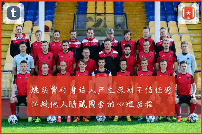 姚明曾对身边人产生深刻不信任感怀疑他人暗藏圈套的心理历程