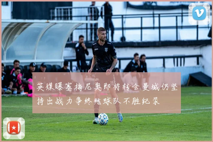 英媒曝塞梅尼奥即将转会曼城仍坚持出战力争终结球队不胜纪录