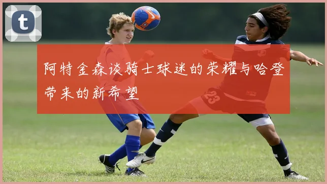 阿特金森谈骑士球迷的荣耀与哈登带来的新希望