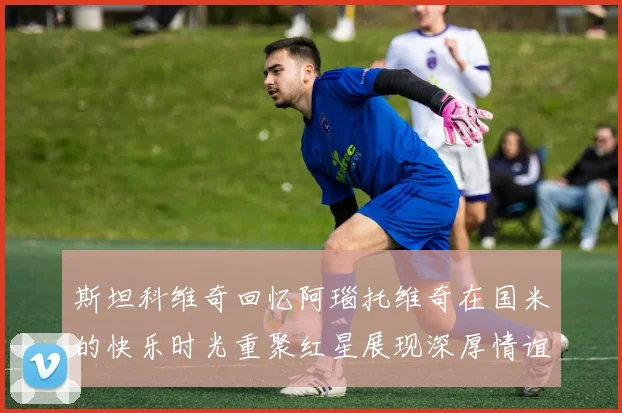 斯坦科维奇回忆阿瑙托维奇在国米的快乐时光重聚红星展现深厚情谊