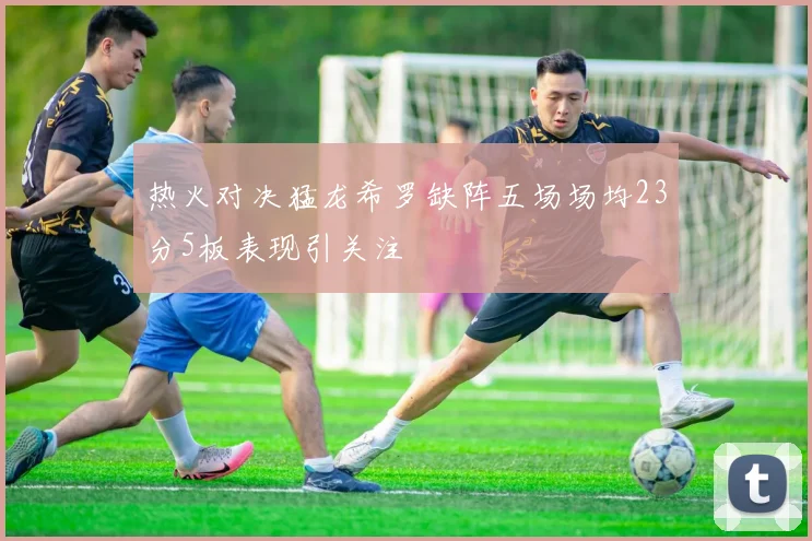 热火对决猛龙希罗缺阵五场场均23分5板表现引关注