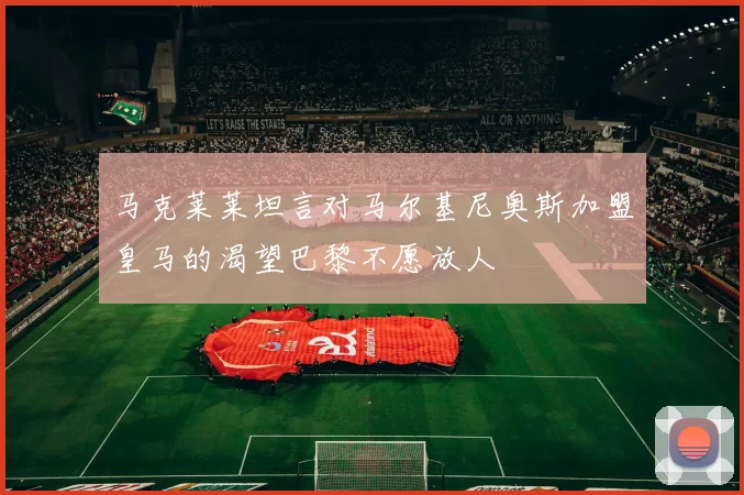 马克莱莱坦言对马尔基尼奥斯加盟皇马的渴望巴黎不愿放人