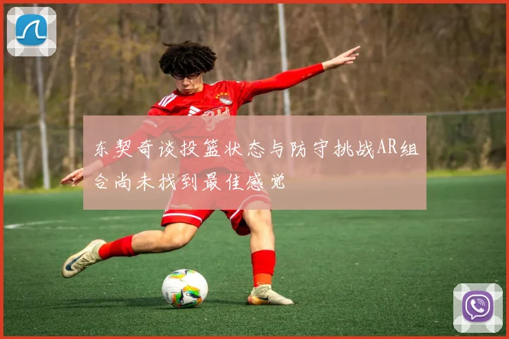 东契奇谈投篮状态与防守挑战AR组合尚未找到最佳感觉