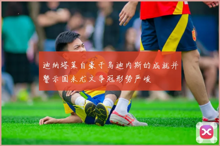 迪纳塔莱自豪于乌迪内斯的成就并警示国米尤文争冠形势严峻