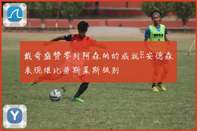 戴奇盛赞零封阿森纳的成就E安德森表现堪比劳斯莱斯级别