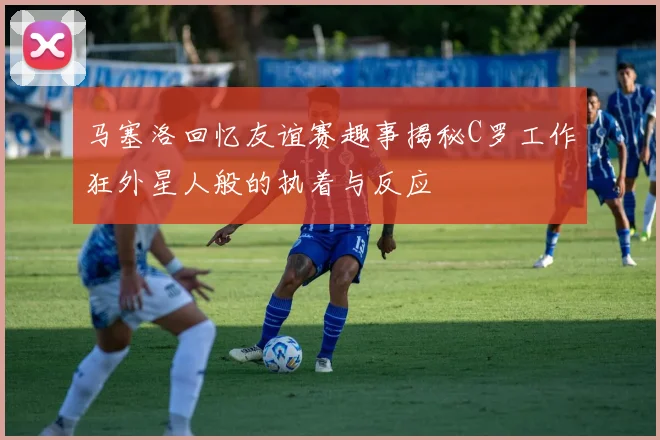 马塞洛回忆友谊赛趣事揭秘C罗工作狂外星人般的执着与反应