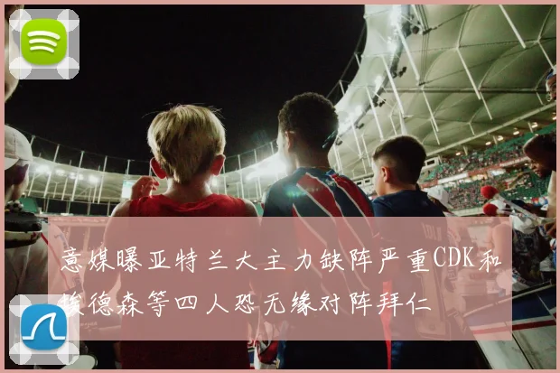 意媒曝亚特兰大主力缺阵严重CDK和埃德森等四人恐无缘对阵拜仁