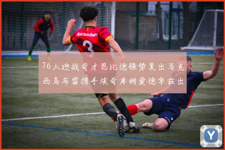 76人迎战奇才恩比德强势复出马克西乌布雷携手埃奇库姆爱德华兹出战