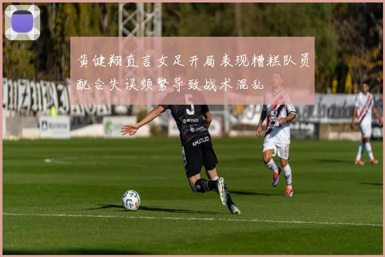 黄健翔直言女足开局表现糟糕队员配合失误频繁导致战术混乱