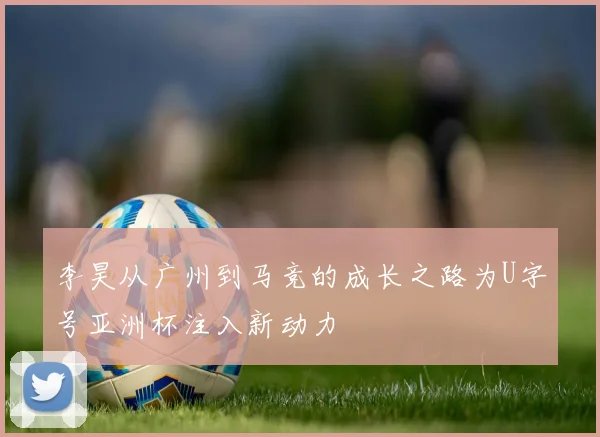李昊从广州到马竞的成长之路为U字号亚洲杯注入新动力