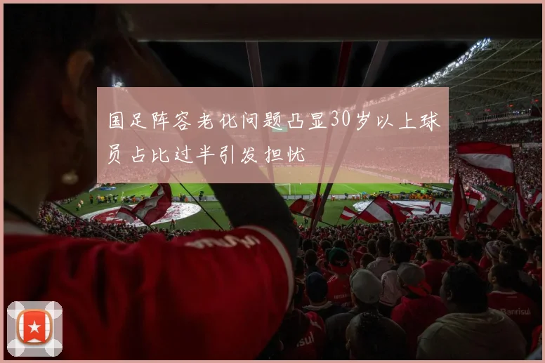 国足阵容老化问题凸显30岁以上球员占比过半引发担忧