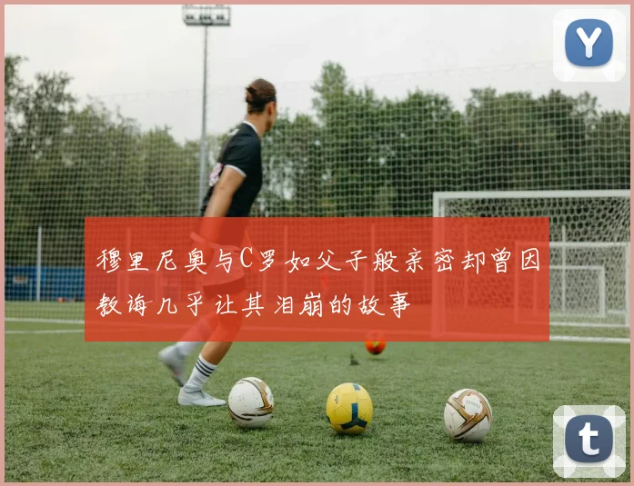 穆里尼奥与C罗如父子般亲密却曾因教诲几乎让其泪崩的故事