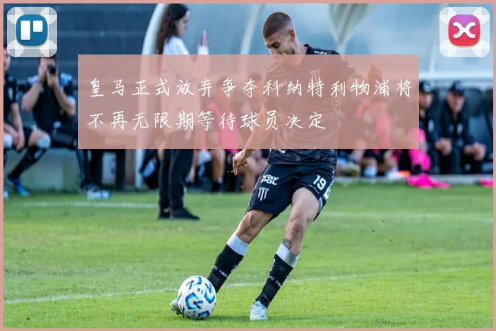 皇马正式放弃争夺科纳特利物浦将不再无限期等待球员决定