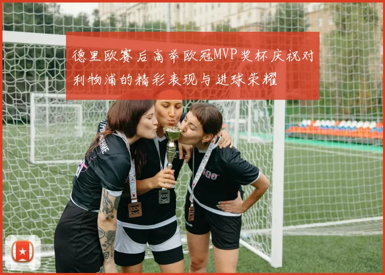 德里欧赛后高举欧冠MVP奖杯庆祝对利物浦的精彩表现与进球荣耀