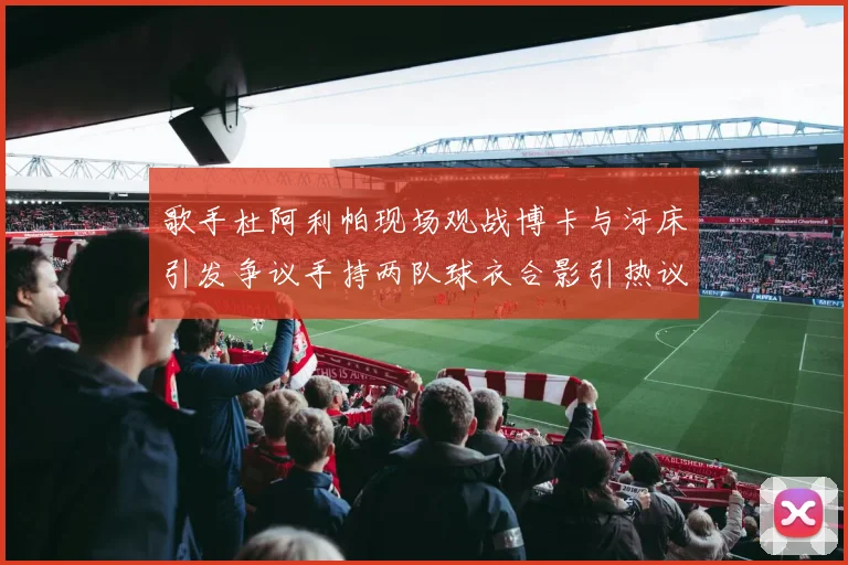 歌手杜阿利帕现场观战博卡与河床引发争议手持两队球衣合影引热议