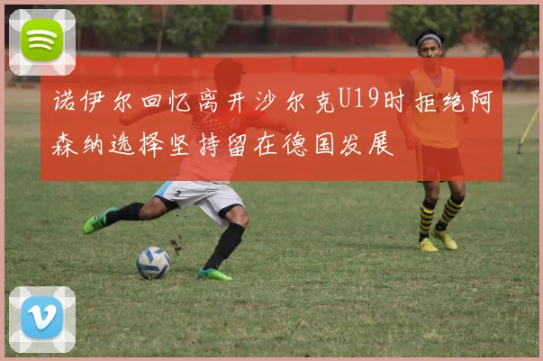 诺伊尔回忆离开沙尔克U19时拒绝阿森纳选择坚持留在德国发展