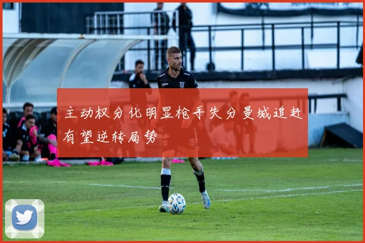 主动权分化明显枪手失分曼城追赶有望逆转局势