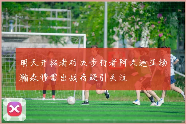 明天开拓者对决步行者阿夫迪亚杨瀚森穆雷出战存疑引关注