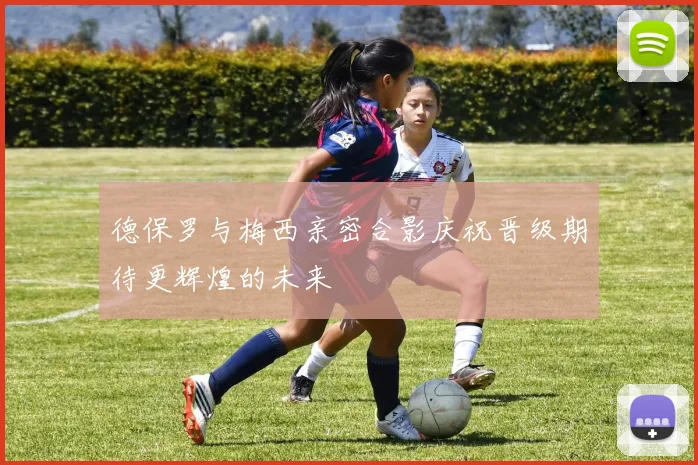 德保罗与梅西亲密合影庆祝晋级期待更辉煌的未来