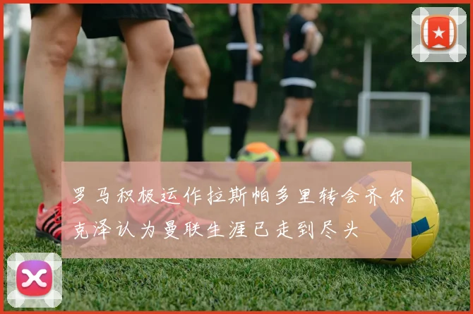 罗马积极运作拉斯帕多里转会齐尔克泽认为曼联生涯已走到尽头