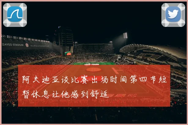 阿夫迪亚谈比赛出场时间第四节短暂休息让他感到舒适