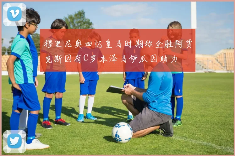 穆里尼奥回忆皇马时期称全胜阿贾克斯因有C罗本泽马伊瓜因助力