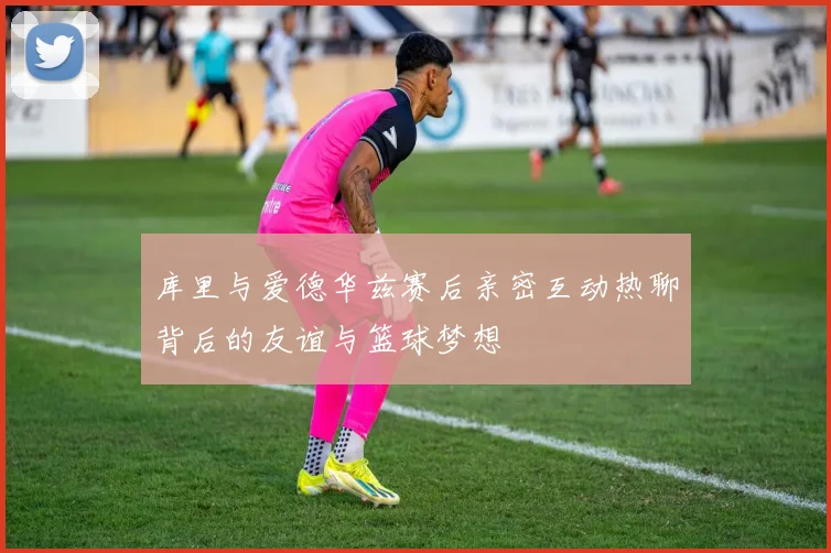 库里与爱德华兹赛后亲密互动热聊背后的友谊与篮球梦想