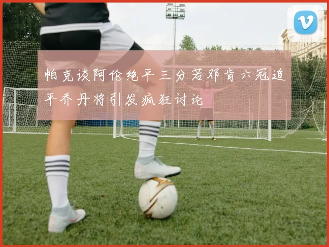 帕克谈阿伦绝平三分若邓肯六冠追平乔丹将引发疯狂讨论