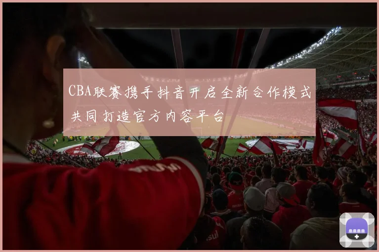 CBA联赛携手抖音开启全新合作模式共同打造官方内容平台