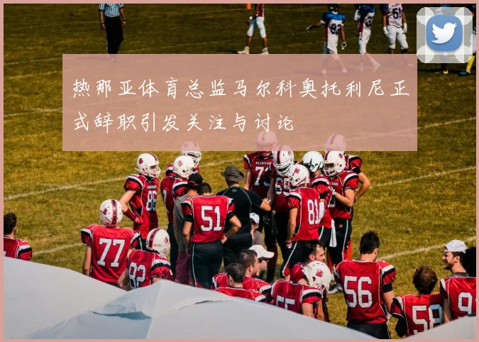 热那亚体育总监马尔科奥托利尼正式辞职引发关注与讨论