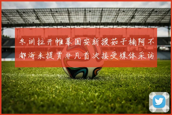 冬训拉开帷幕国安新援茹子楠阿不都海米提贾非凡首次接受媒体采访分享心声