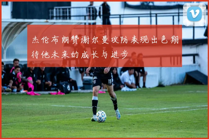 杰伦布朗赞谢尔曼攻防表现出色期待他未来的成长与进步