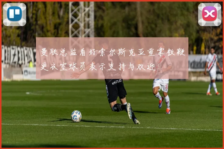 曼联总监看好索尔斯克亚重掌教鞭更衣室球员表示支持与欢迎