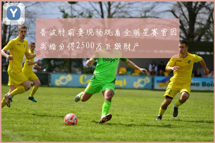 香波特前妻现场观看全明星赛曾因离婚分得2500万巨额财产